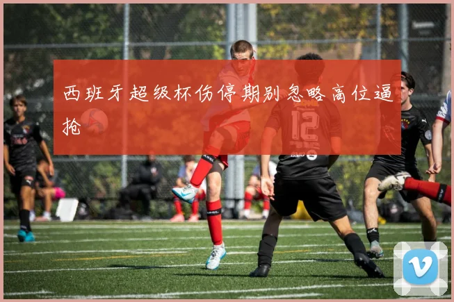 西班牙超级杯伤停期别忽略高位逼抢