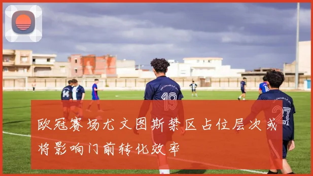 欧冠赛场尤文图斯禁区占位层次或将影响门前转化效率