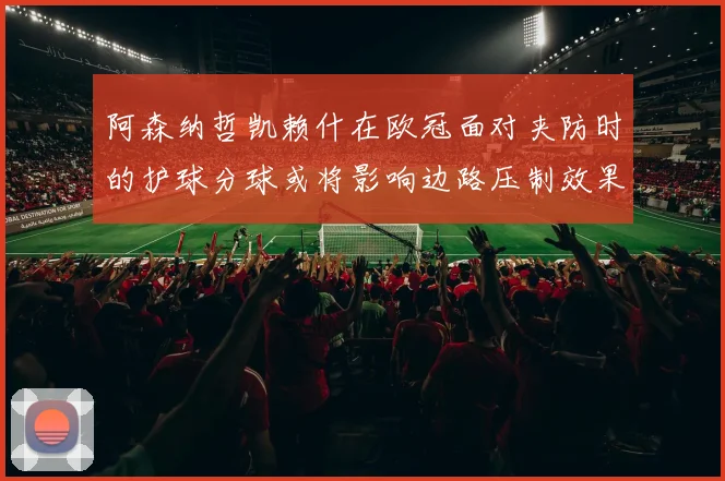 阿森纳哲凯赖什在欧冠面对夹防时的护球分球或将影响边路压制效果