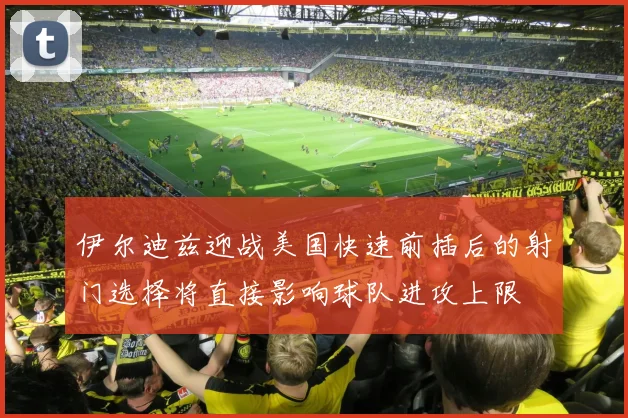伊尔迪兹迎战美国快速前插后的射门选择将直接影响球队进攻上限