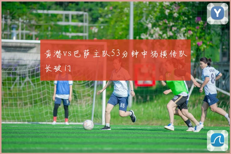 黄潜vs巴萨主队53分钟中场横传队长破门