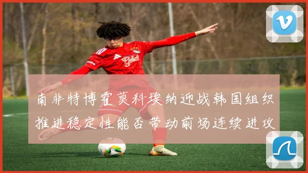 南非特博霍莫科埃纳迎战韩国组织推进稳定性能否带动前场连续进攻