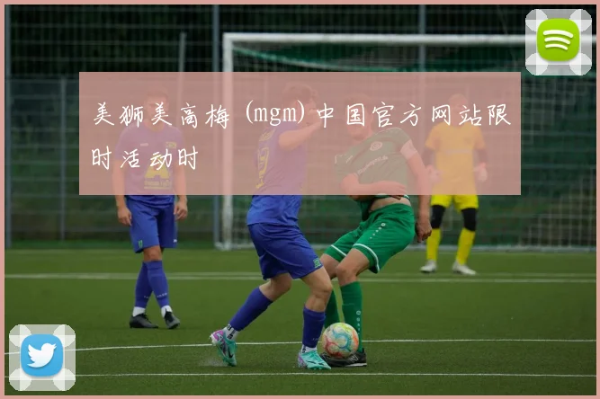 美狮美高梅 (mgm)中国官方网站限时活动时