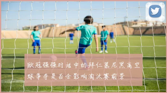 欧冠强强对话中的拜仁慕尼黑高空球争夺是否会影响淘汰赛前景