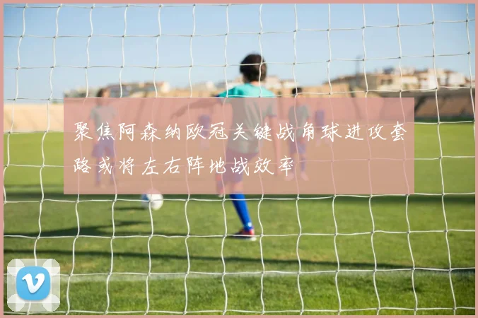聚焦阿森纳欧冠关键战角球进攻套路或将左右阵地战效率