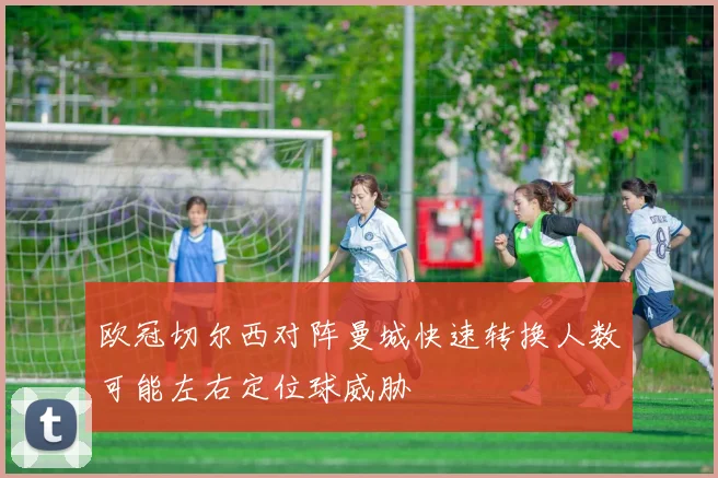 欧冠切尔西对阵曼城快速转换人数可能左右定位球威胁
