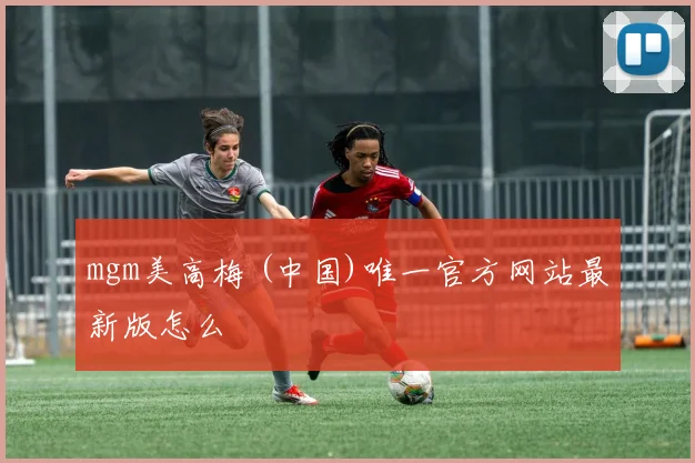 mgm美高梅 (中国)唯一官方网站最新版怎么