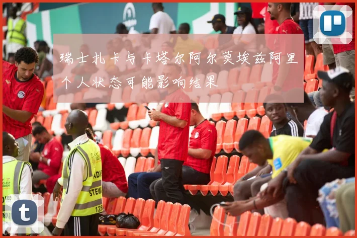 瑞士扎卡与卡塔尔阿尔莫埃兹阿里个人状态可能影响结果